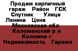 Продам кирпичный гараж › Район ­ ГСК Спутник-4 › Улица ­ Ленина › Цена ­ 350 000 - Московская обл., Коломенский р-н, Коломна г. Недвижимость » Гаражи   